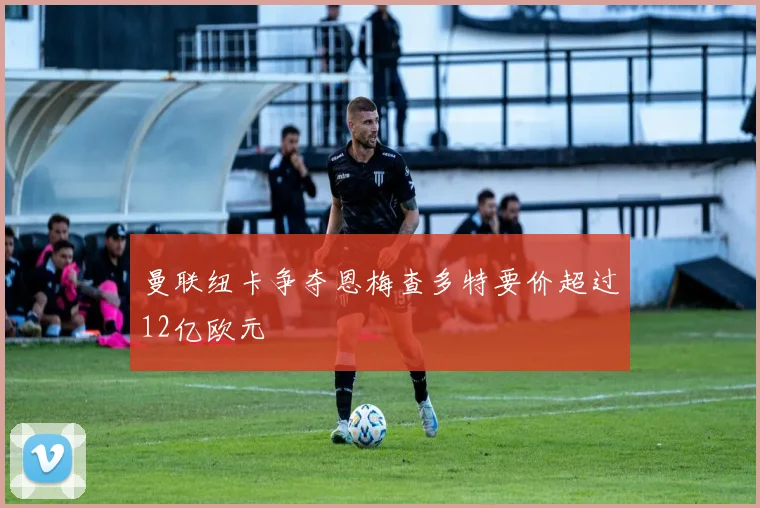 曼联纽卡争夺恩梅查多特要价超过12亿欧元