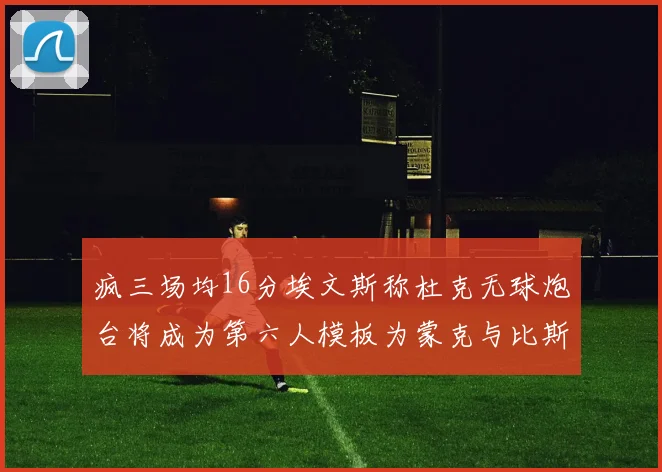 疯三场均16分埃文斯称杜克无球炮台将成为第六人模板为蒙克与比斯利