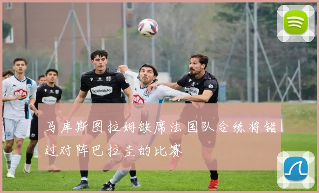 马库斯图拉姆缺席法国队合练将错过对阵巴拉圭的比赛