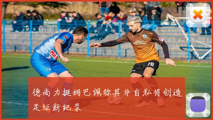 德尚力挺姆巴佩称其非自私将创造足坛新纪录