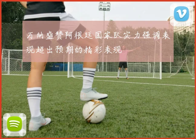 万纳盛赞阿根廷国家队实力强调表现超出预期的精彩表现