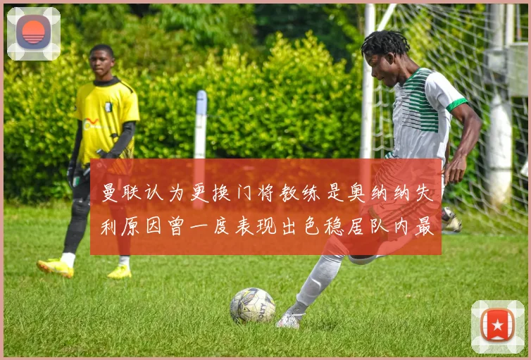 曼联认为更换门将教练是奥纳纳失利原因曾一度表现出色稳居队内最佳