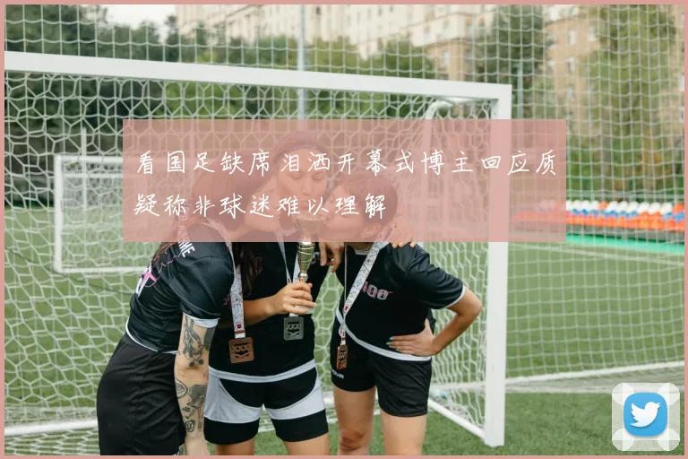看国足缺席泪洒开幕式博主回应质疑称非球迷难以理解