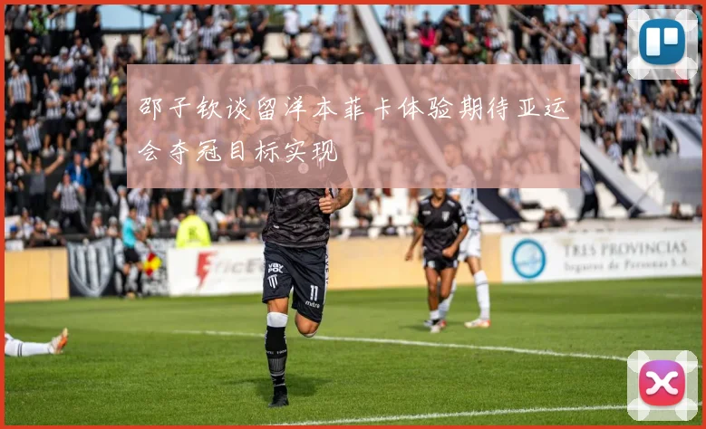 邵子钦谈留洋本菲卡体验期待亚运会夺冠目标实现