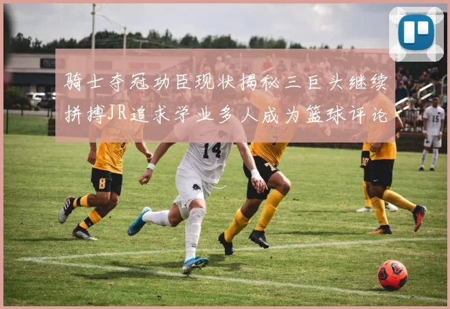 骑士夺冠功臣现状揭秘三巨头继续拼搏JR追求学业多人成为篮球评论员