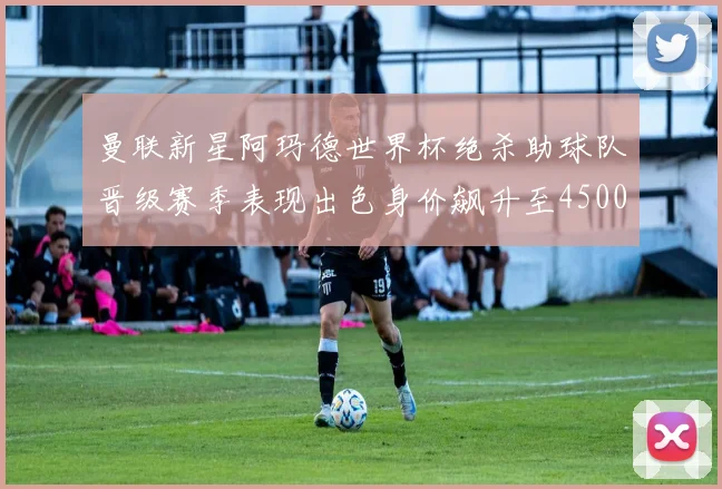 曼联新星阿玛德世界杯绝杀助球队晋级赛季表现出色身价飙升至4500万欧