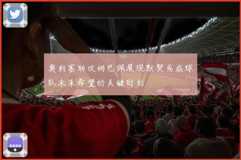 奥利塞助攻姆巴佩展现默契或成球队未来希望的关键时刻
