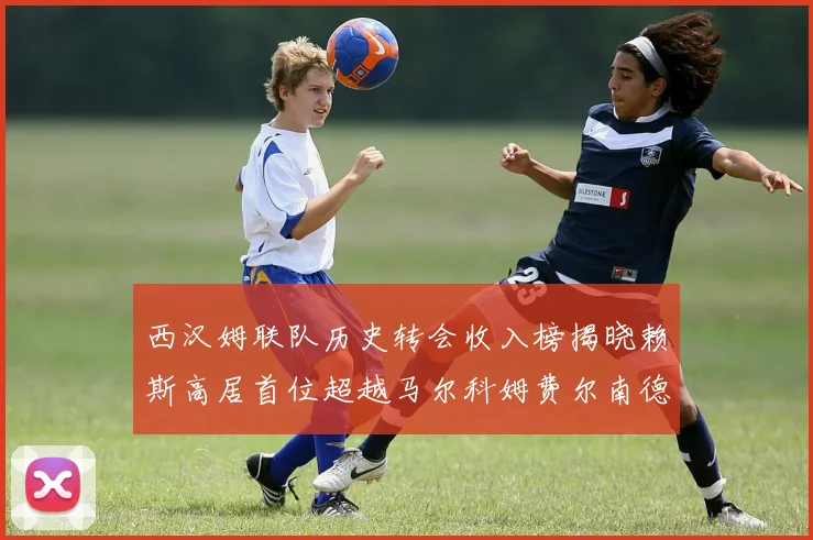 西汉姆联队历史转会收入榜揭晓赖斯高居首位超越马尔科姆费尔南德斯