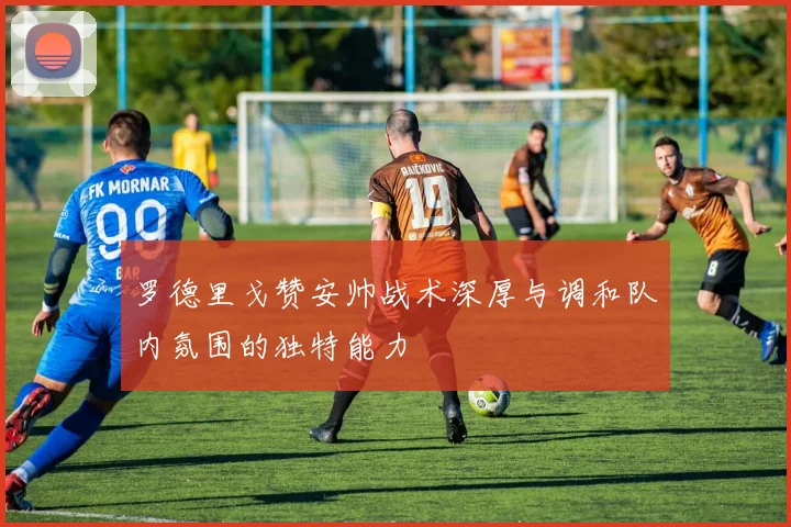 罗德里戈赞安帅战术深厚与调和队内氛围的独特能力