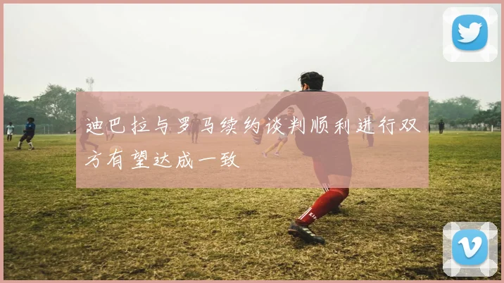 迪巴拉与罗马续约谈判顺利进行双方有望达成一致
