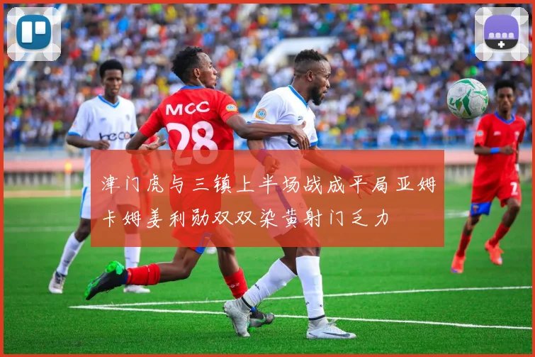 津门虎与三镇上半场战成平局亚姆卡姆姜利勋双双染黄射门乏力
