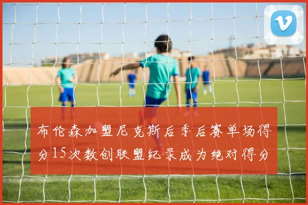 布伦森加盟尼克斯后季后赛单场得分15次数创联盟纪录成为绝对得分王