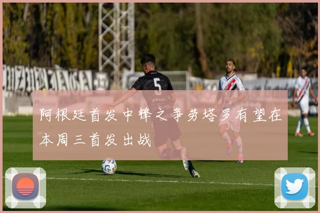 阿根廷首发中锋之争劳塔罗有望在本周三首发出战
