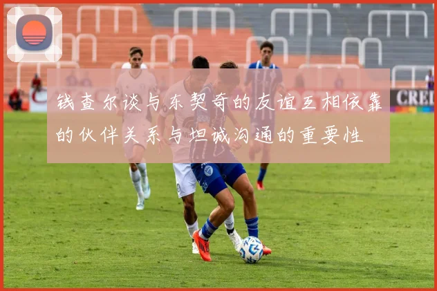 钱查尔谈与东契奇的友谊互相依靠的伙伴关系与坦诚沟通的重要性