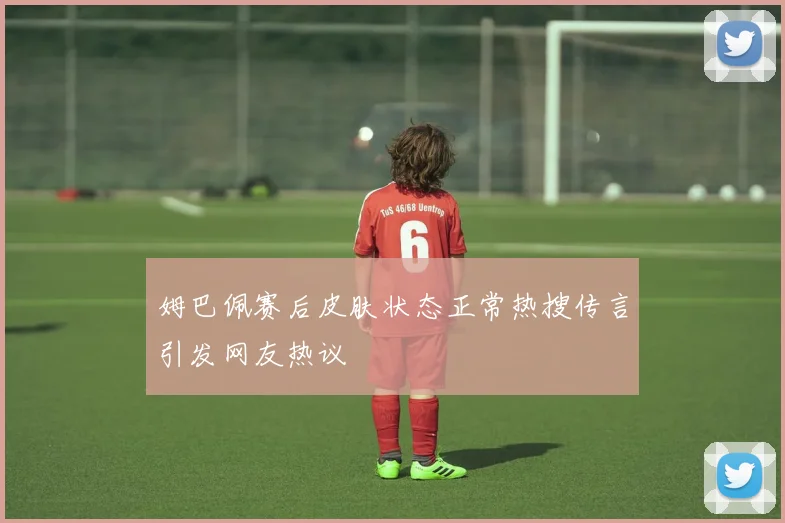 姆巴佩赛后皮肤状态正常热搜传言引发网友热议