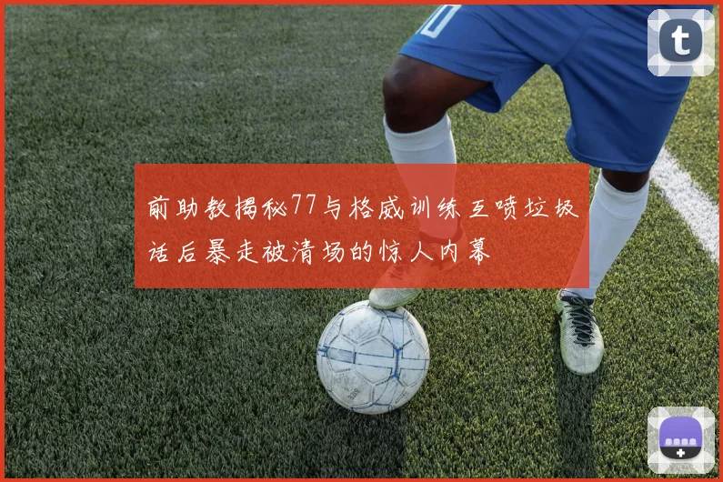 前助教揭秘77与格威训练互喷垃圾话后暴走被清场的惊人内幕