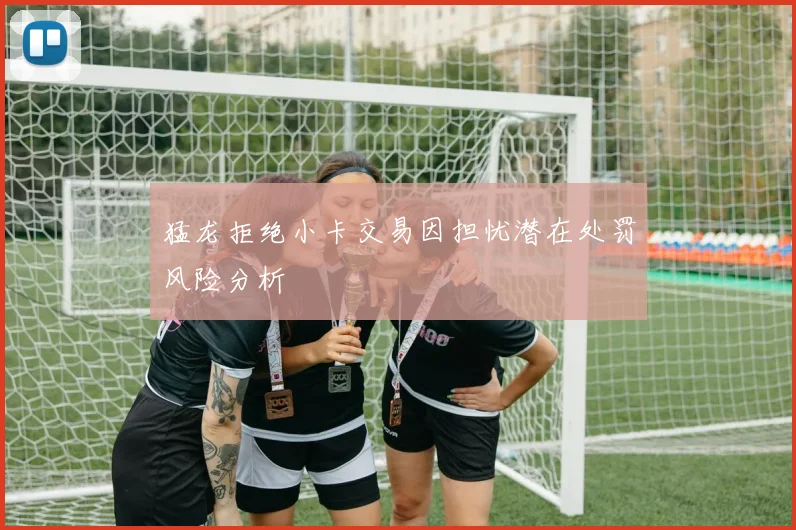 猛龙拒绝小卡交易因担忧潜在处罚风险分析